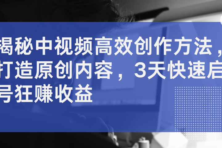 揭秘中视频高效创作方法，打造原创内容，3天快速启号狂赚收益创业吧-网创项目资源站-副业项目-创业项目-搞钱项目创业吧